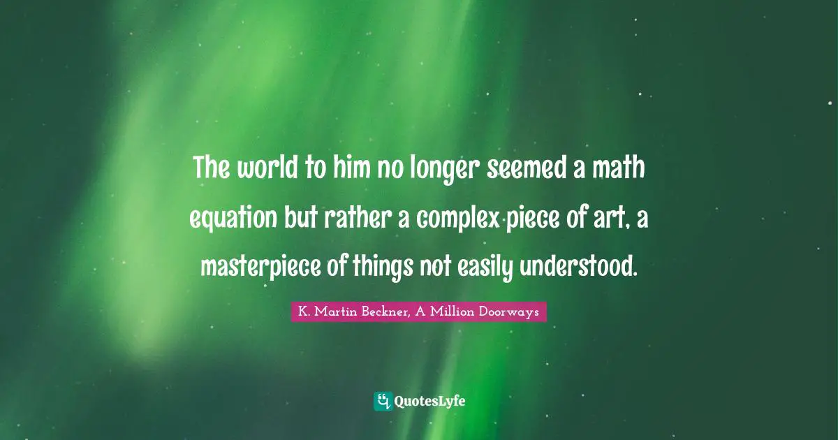 The world to him no longer seemed a math equation but rather a complex piece of art, a masterpiece of things not easily understood.