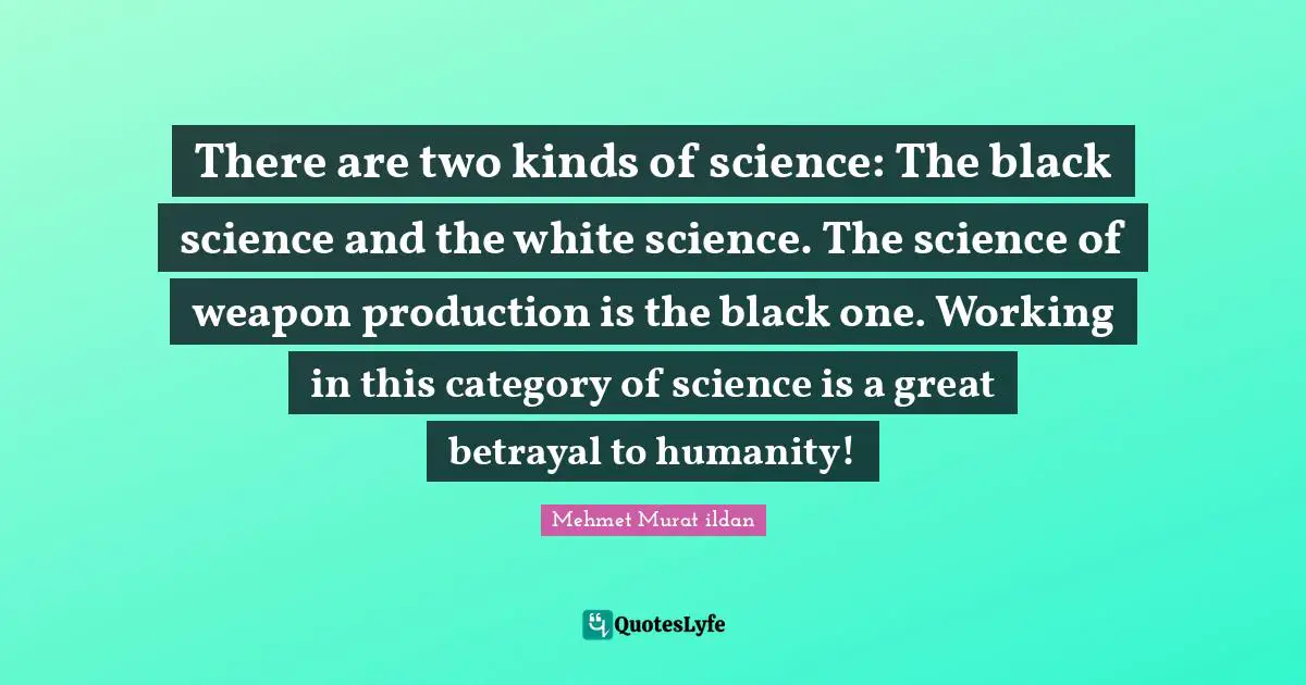 There are two kinds of science: The black science and the white science. The science of weapon production is the black one. Working in this category of science is a great betrayal to humanity!