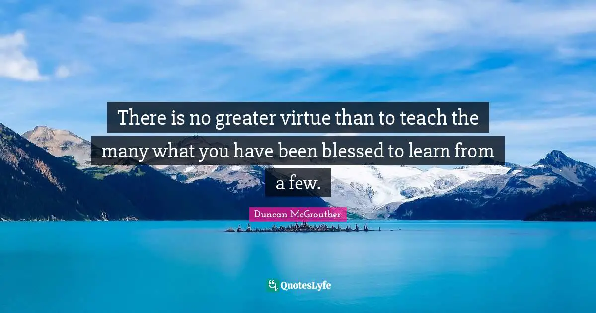 There is no greater virtue than to teach the many what you have been blessed to learn from a few.