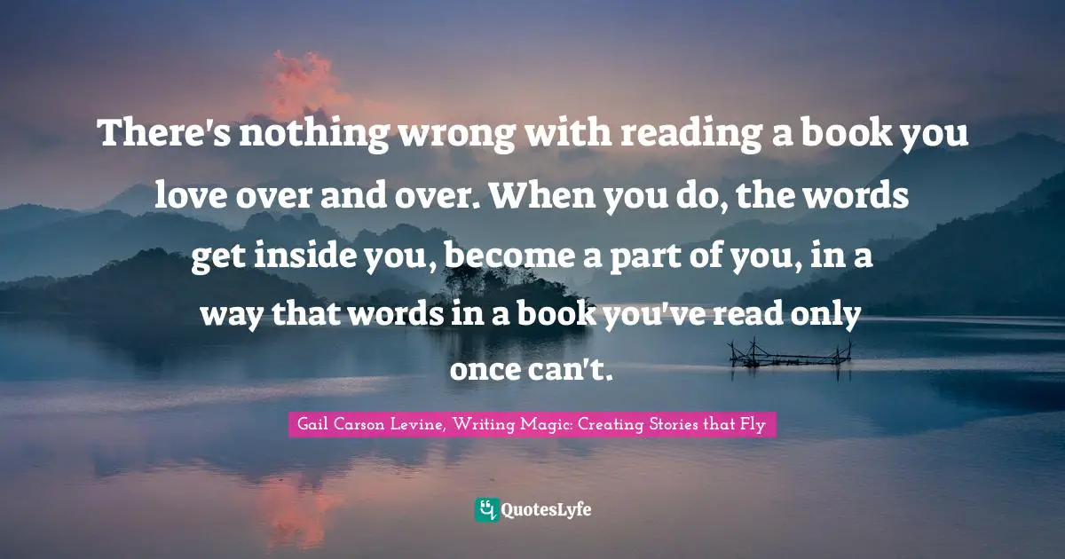 Gail Carson Levine, Writing Magic: Creating Stories That Fly Quotes: "There's nothing wrong with reading a book you love over and over. When you do, the words get inside you, become a part of you, in a way that words in a book you've read only once can't."