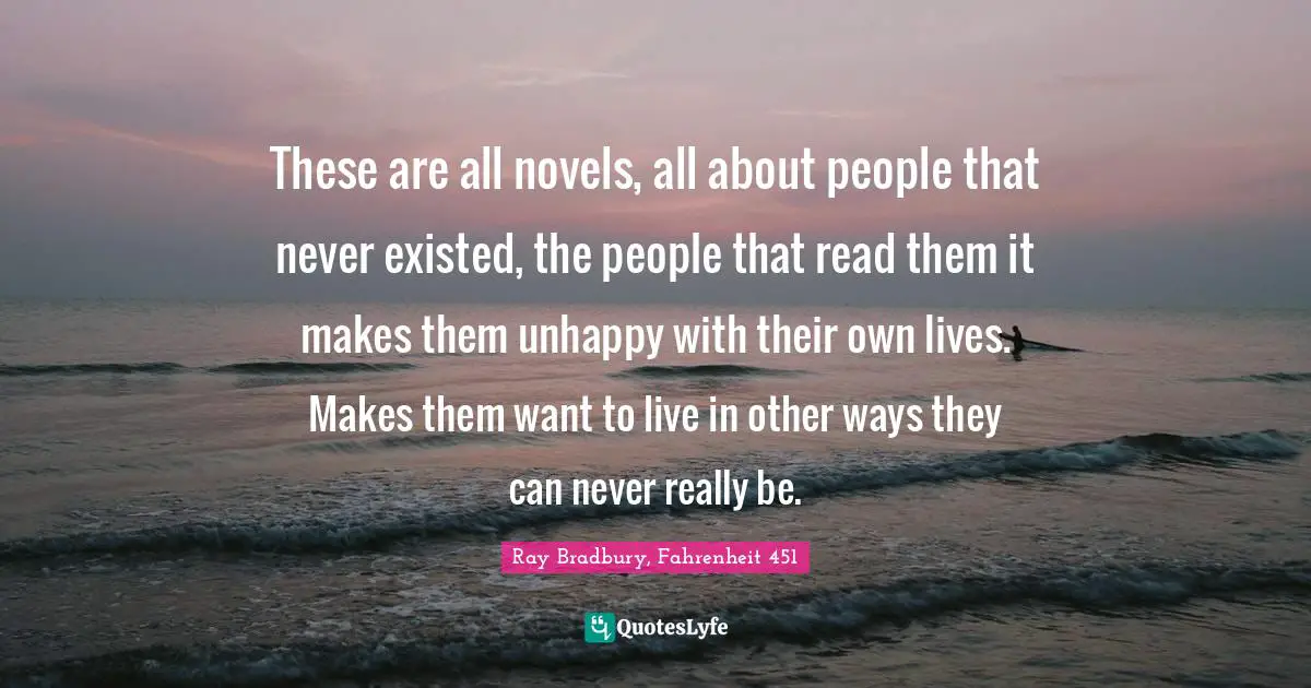 These are all novels, all about people that never existed, the people that read them it makes them unhappy with their own lives. Makes them want to live in other ways they can never really be.