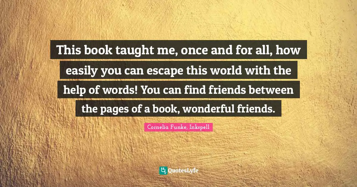 This book taught me, once and for all, how easily you can escape this world with the help of words! You can find friends between the pages of a book, wonderful friends.
