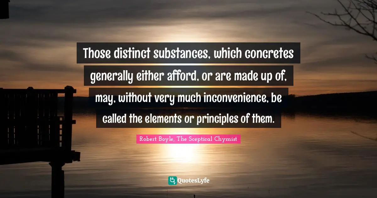 Those distinct substances, which concretes generally either afford, or are made up of, may, without very much inconvenience, be called the elements or principles of them.