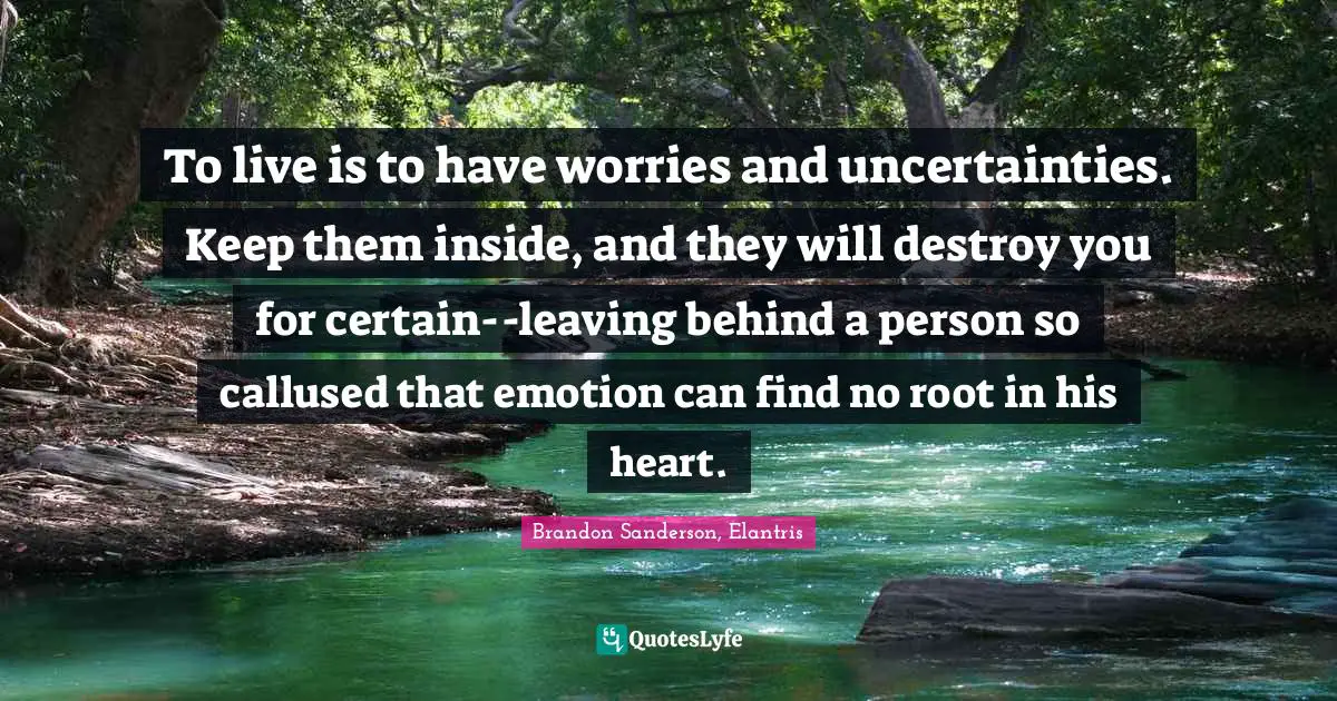 To live is to have worries and uncertainties. Keep them inside, and they will destroy you for certain--leaving behind a person so callused that emotion can find no root in his heart.
