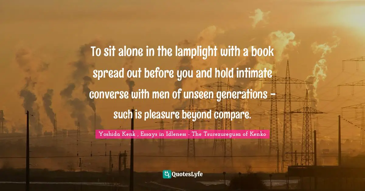 To sit alone in the lamplight with a book spread out before you and hold intimate converse with men of unseen generations - such is pleasure beyond compare.