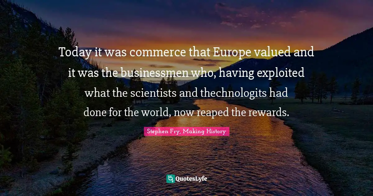 Today it was commerce that Europe valued and it was the businessmen who, having exploited what the scientists and thechnologits had done for the world, now reaped the rewards.