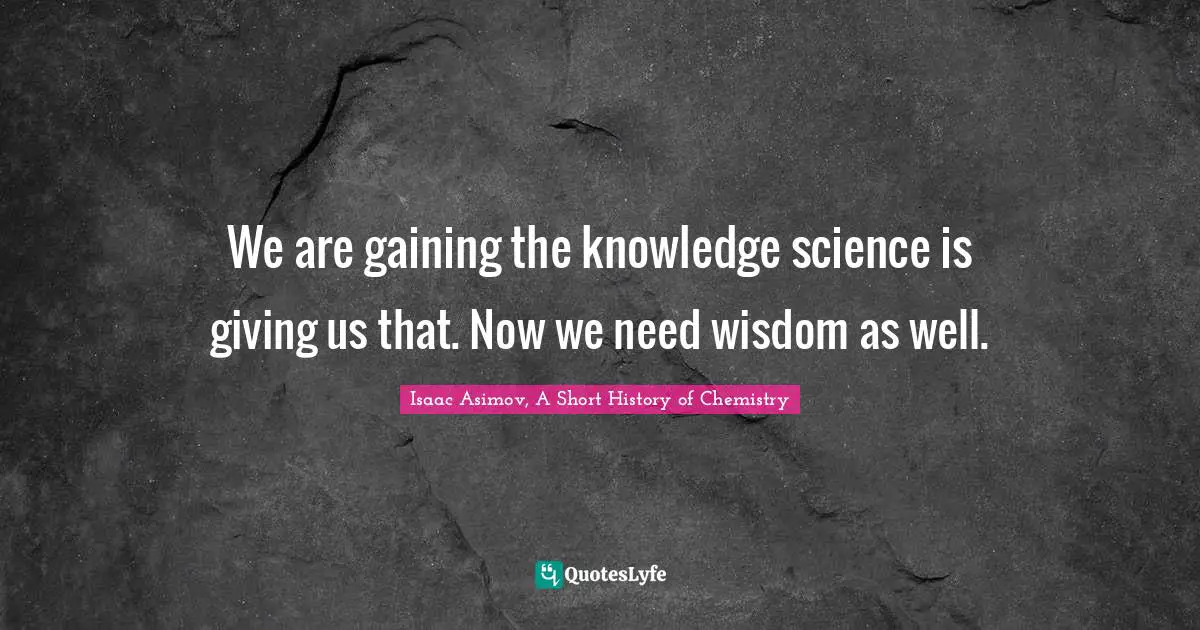 We are gaining the knowledge science is giving us that. Now we need wisdom as well.
