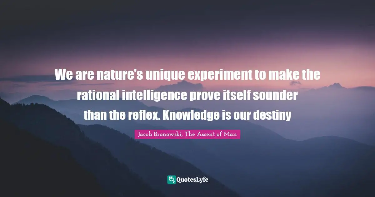We are nature's unique experiment to make the rational intelligence prove itself sounder than the reflex. Knowledge is our destiny
