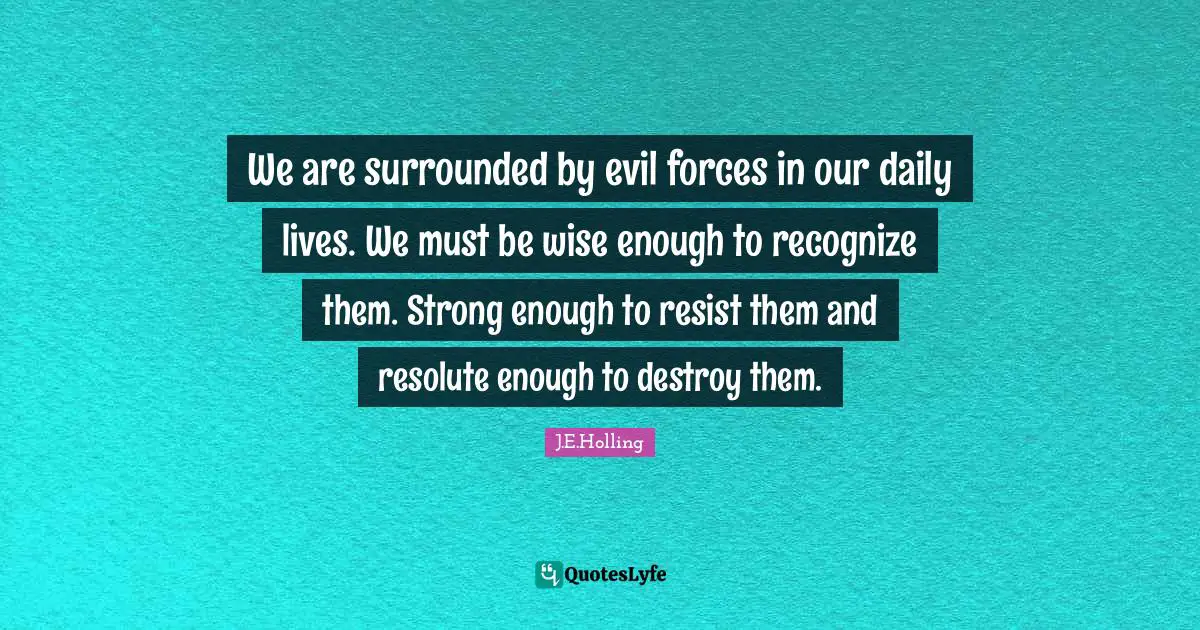 We are surrounded by evil forces in our daily lives. We must be wise enough to recognize them. Strong enough to resist them and resolute enough to destroy them.