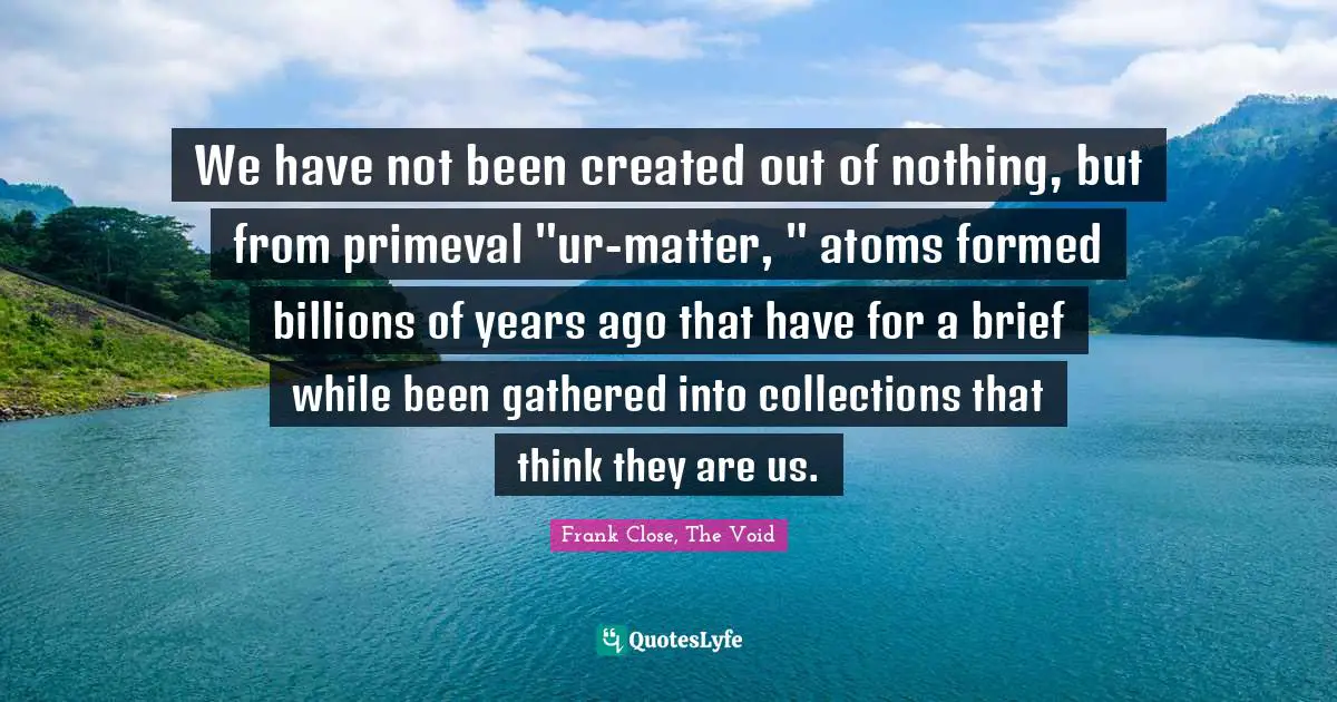 We have not been created out of nothing, but from primeval "ur-matter, " atoms formed billions of years ago that have for a brief while been gathered into collections that think they are us.