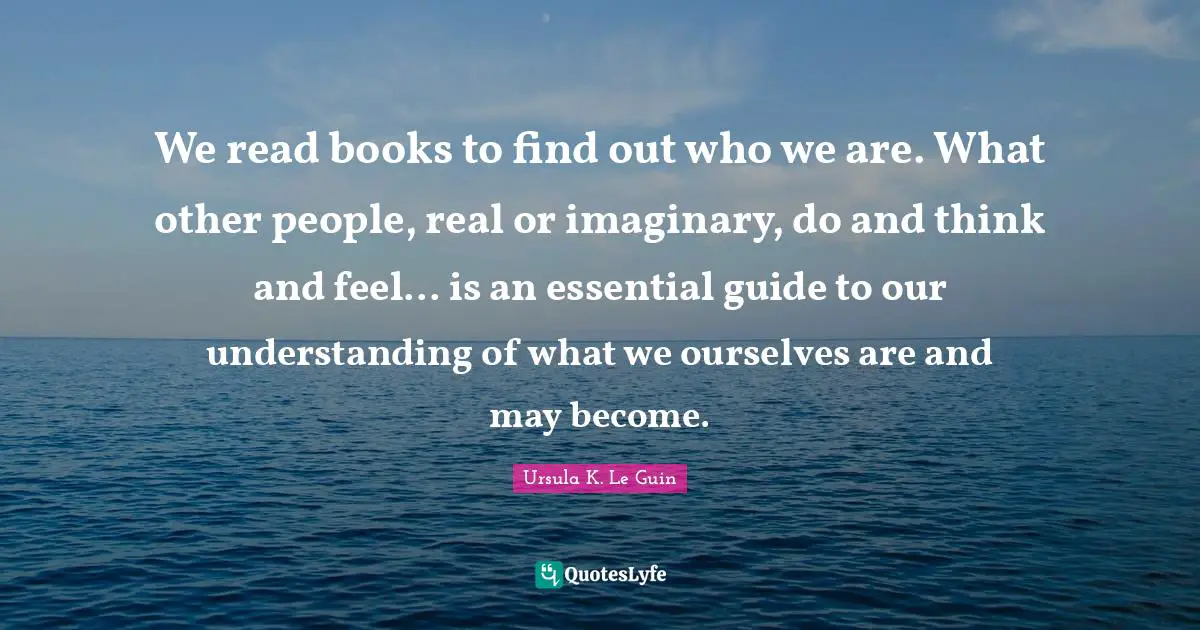 Books Quotes: "We read books to find out who we are. What other people, real or imaginary, do and think and feel... is an essential guide to our understanding of what we ourselves are and may become."
