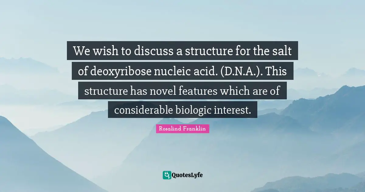 We wish to discuss a structure for the salt of deoxyribose nucleic acid. (D.N.A.). This structure has novel features which are of considerable biologic interest.