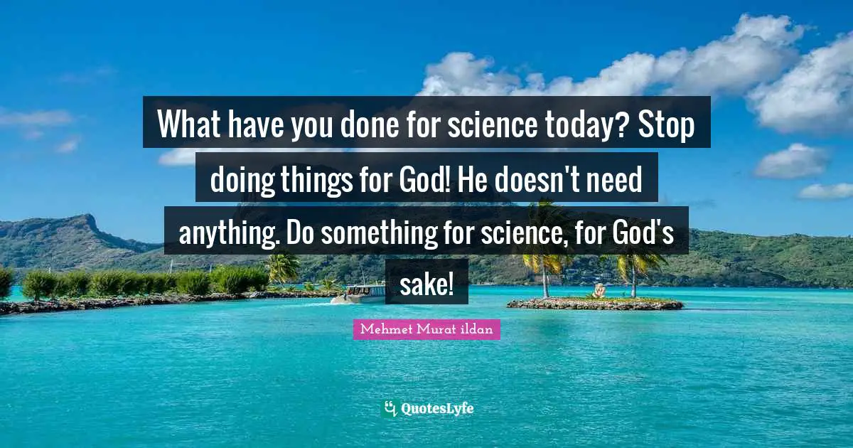 What have you done for science today? Stop doing things for God! He doesn't need anything. Do something for science, for God's sake!