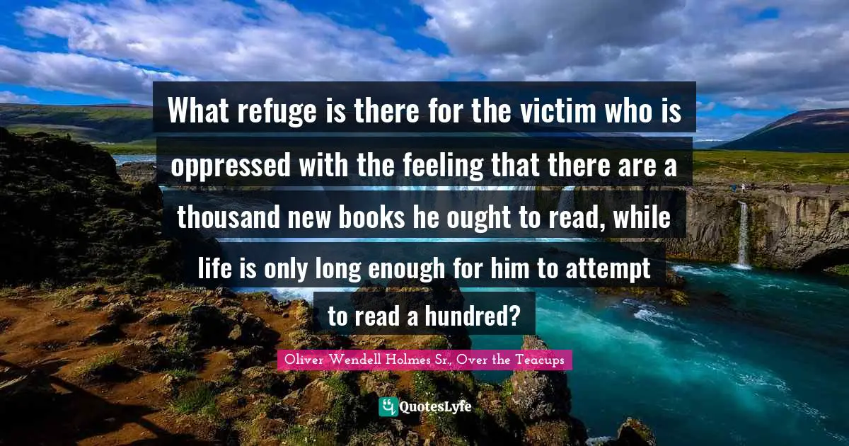 Oliver Wendell Holmes Sr. Quotes: "What refuge is there for the victim who is oppressed with the feeling that there are a thousand new books he ought to read, while life is only long enough for him to attempt to read a hundred?"