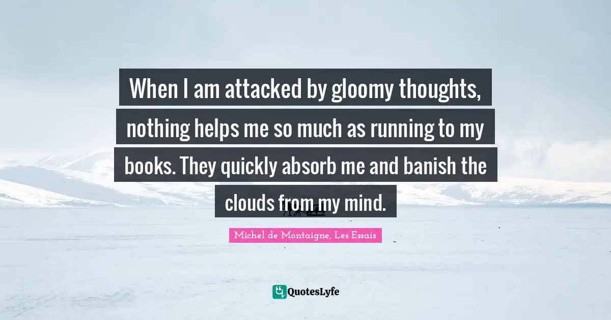 When I am attacked by gloomy thoughts, nothing helps me so much as running to my books. They quickly absorb me and banish the clouds from my mind.