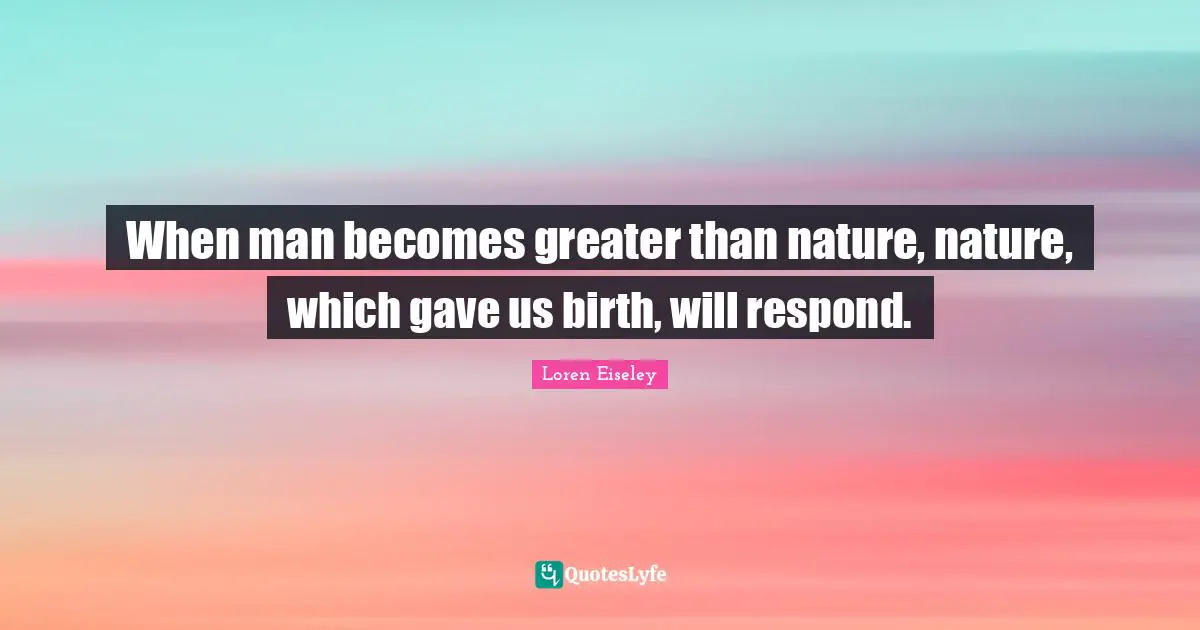 When man becomes greater than nature, nature, which gave us birth, will respond.