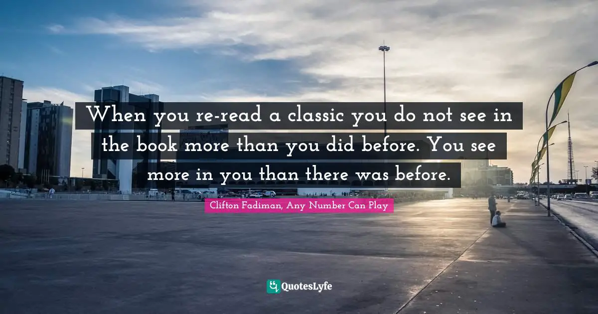 When you re-read a classic you do not see in the book more than you did before. You see more in you than there was before.