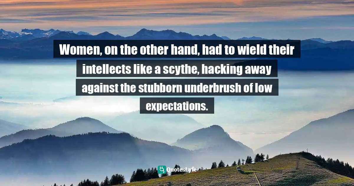 Women, on the other hand, had to wield their intellects like a scythe, hacking away against the stubborn underbrush of low expectations.