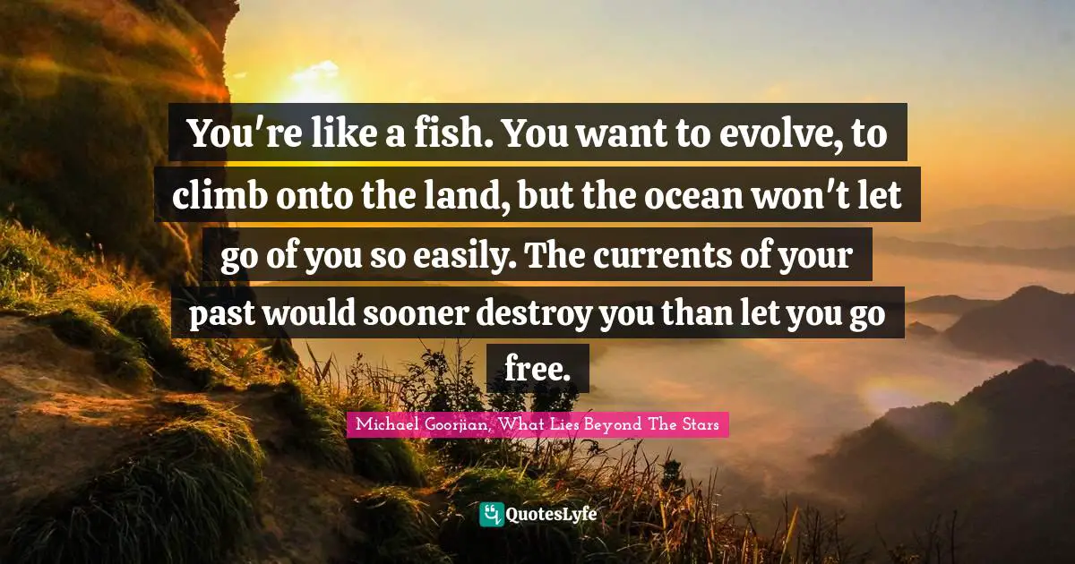 You're like a fish. You want to evolve, to climb onto the land, but the ocean won't let go of you so easily. The currents of your past would sooner destroy you than let you go free.