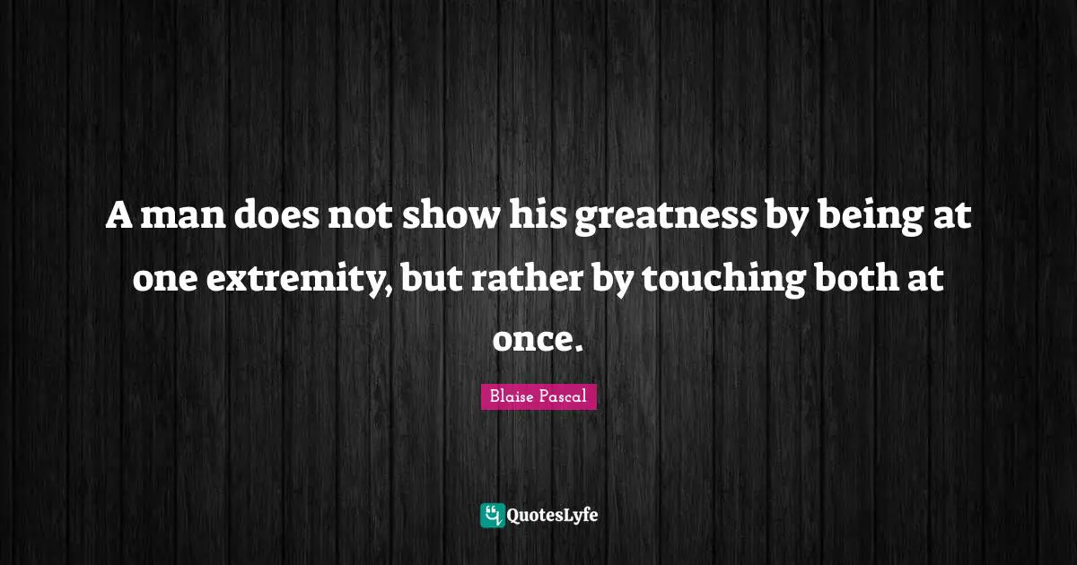 A man does not show his greatness by being at one extremity, but rather by touching both at once.