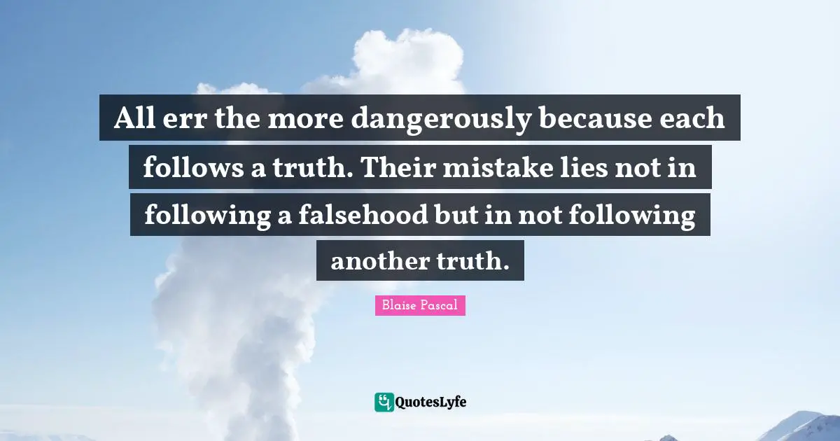 All err the more dangerously because each follows a truth. Their mistake lies not in following a falsehood but in not following another truth.