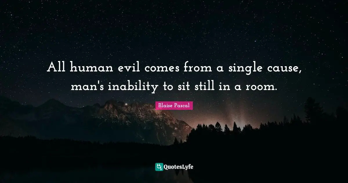 All human evil comes from a single cause, man's inability to sit still in a room.