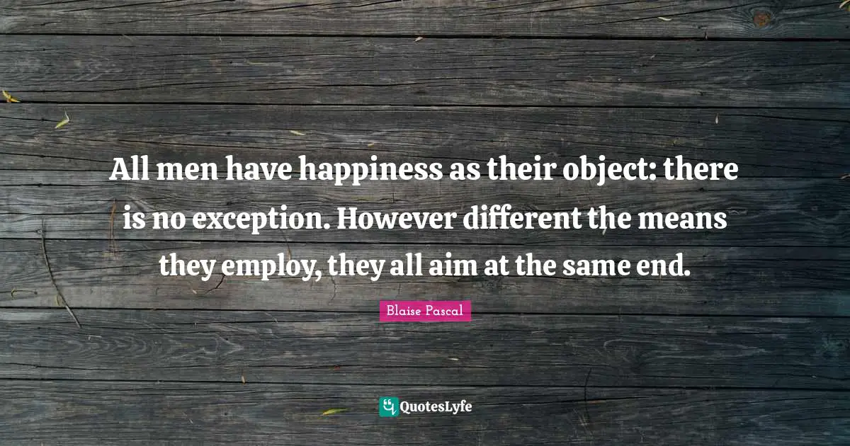 All men have happiness as their object: there is no exception. However different the means they employ, they all aim at the same end.