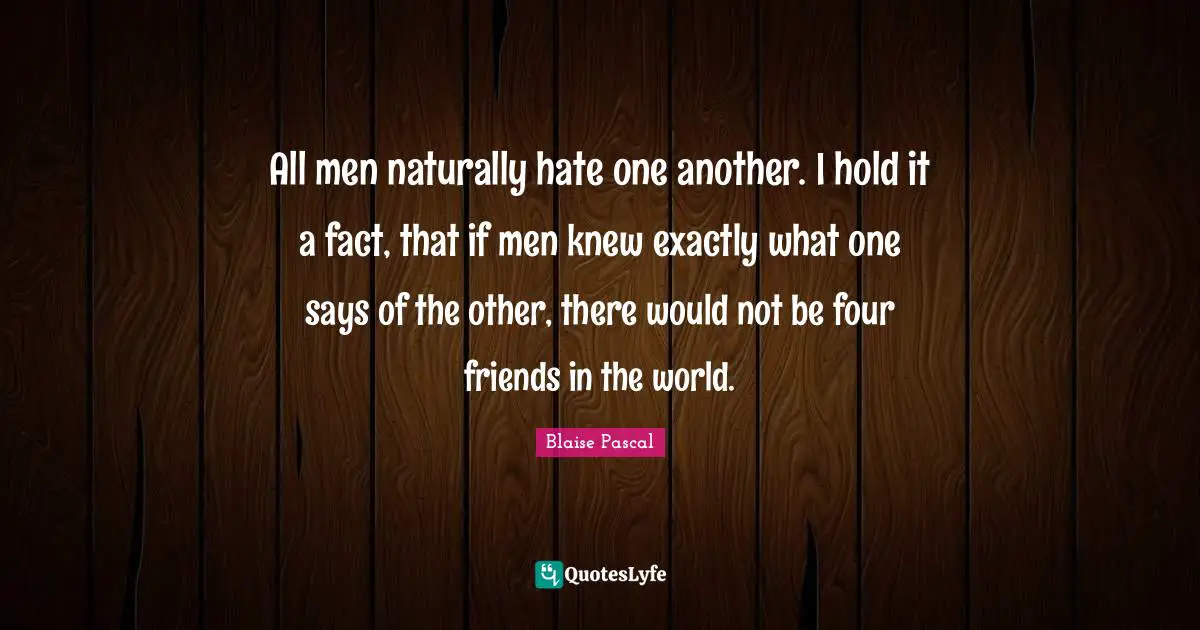 All men naturally hate one another. I hold it a fact, that if men knew exactly what one says of the other, there would not be four friends in the world.