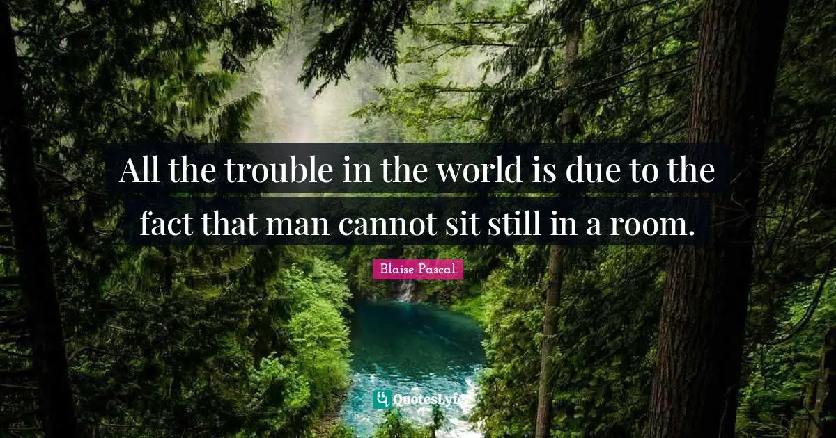 All the trouble in the world is due to the fact that man cannot sit still in a room.