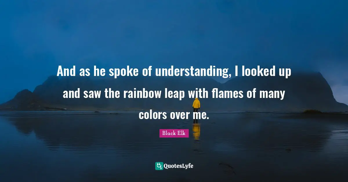 Black Elk Quotes: "And as he spoke of understanding, I looked up and saw the rainbow leap with flames of many colors over me."