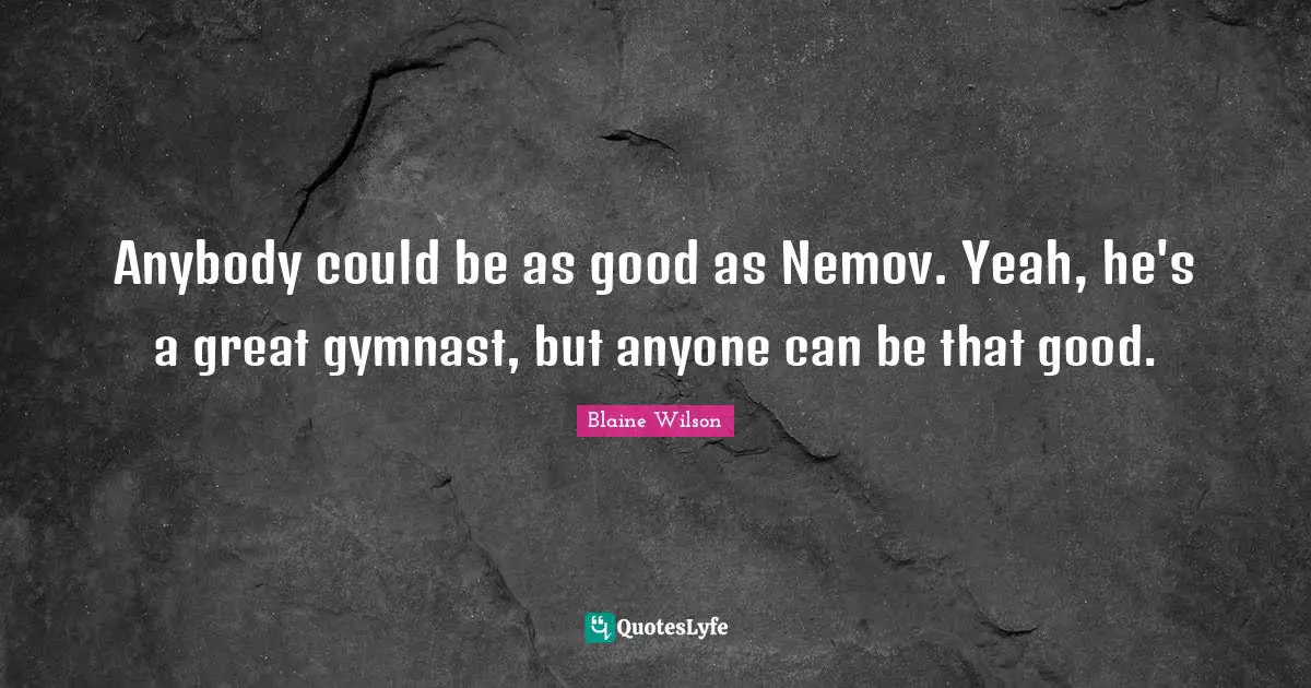 Anybody could be as good as Nemov. Yeah, he's a great gymnast, but anyone can be that good.