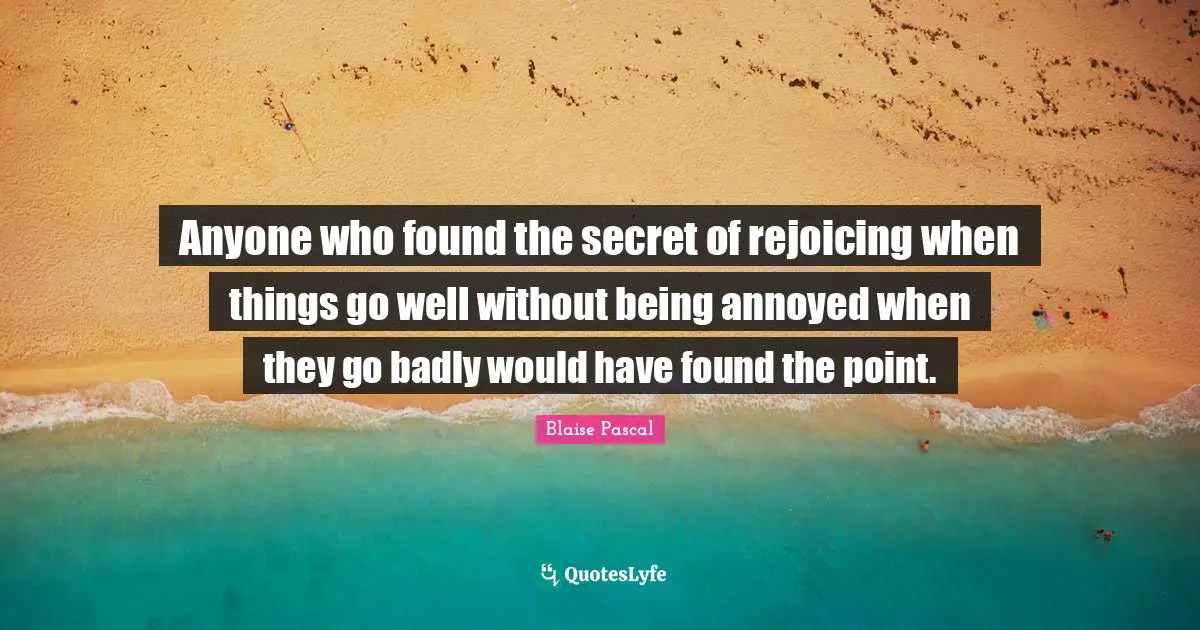 Anyone who found the secret of rejoicing when things go well without being annoyed when they go badly would have found the point.