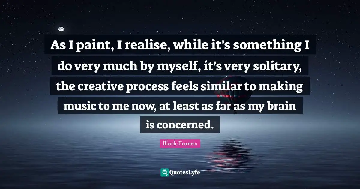 As I paint, I realise, while it's something I do very much by myself, it's very solitary, the creative process feels similar to making music to me now, at least as far as my brain is concerned.