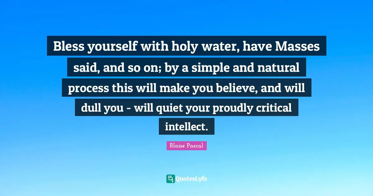 Bless yourself with holy water, have Masses said, and so on; by a simple and natural process this will make you believe, and will dull you - will quiet your proudly critical intellect.