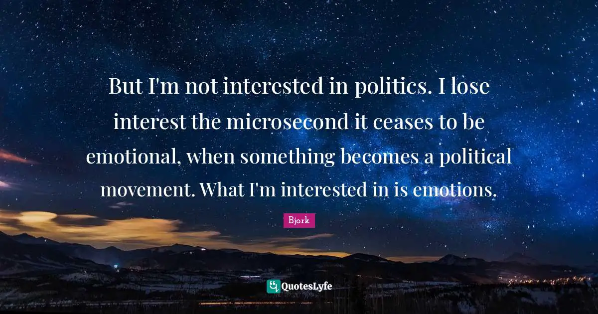 But I'm not interested in politics. I lose interest the microsecond it ceases to be emotional, when something becomes a political movement. What I'm interested in is emotions.