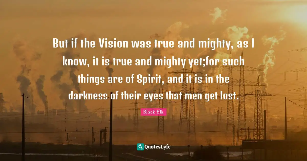 Black Elk Quotes: "But if the Vision was true and mighty, as I know, it is true and mighty yet;for such things are of Spirit, and it is in the darkness of their eyes that men get lost."