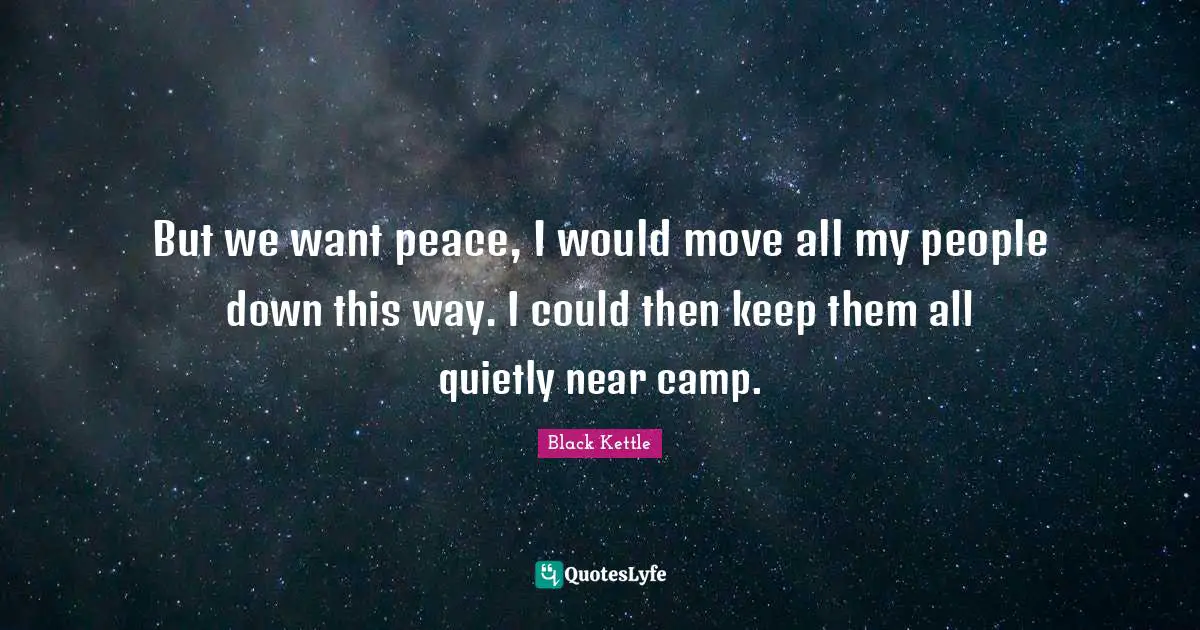 But we want peace, I would move all my people down this way. I could then keep them all quietly near camp.