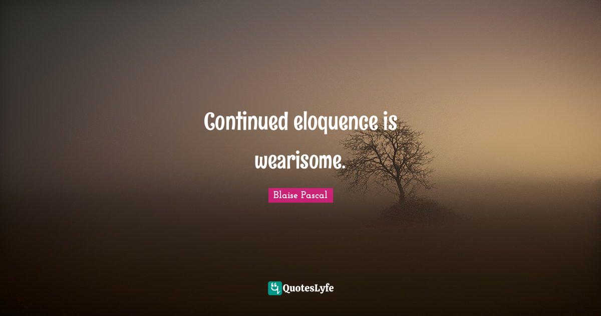 Continued eloquence is wearisome.