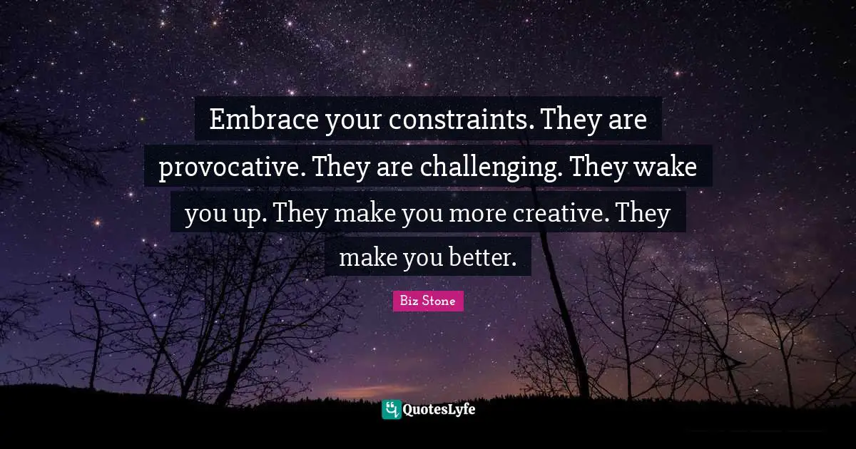 Embrace your constraints. They are provocative. They are challenging. They wake you up. They make you more creative. They make you better.