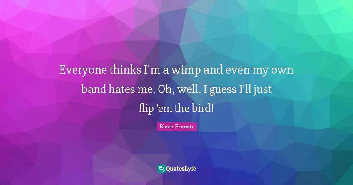 Everyone thinks I'm a wimp and even my own band hates me. Oh, well. I guess I'll just flip 'em the bird!