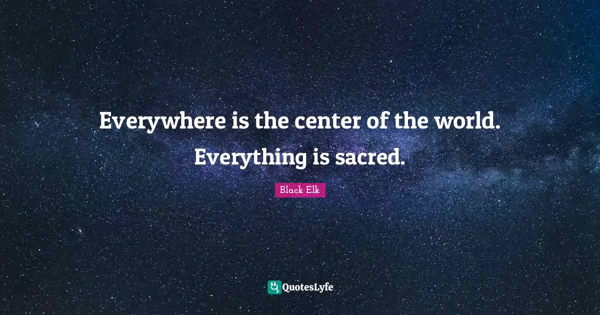 Black Elk Quotes: "Everywhere is the center of the world. Everything is sacred."