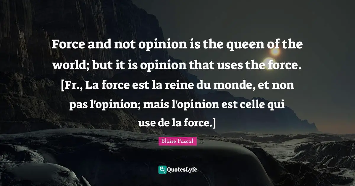 Force and not opinion is the queen of the world; but it is opinion that uses the force. [Fr., La force est la reine du monde, et non pas l'opinion; mais l'opinion est celle qui use de la force.]