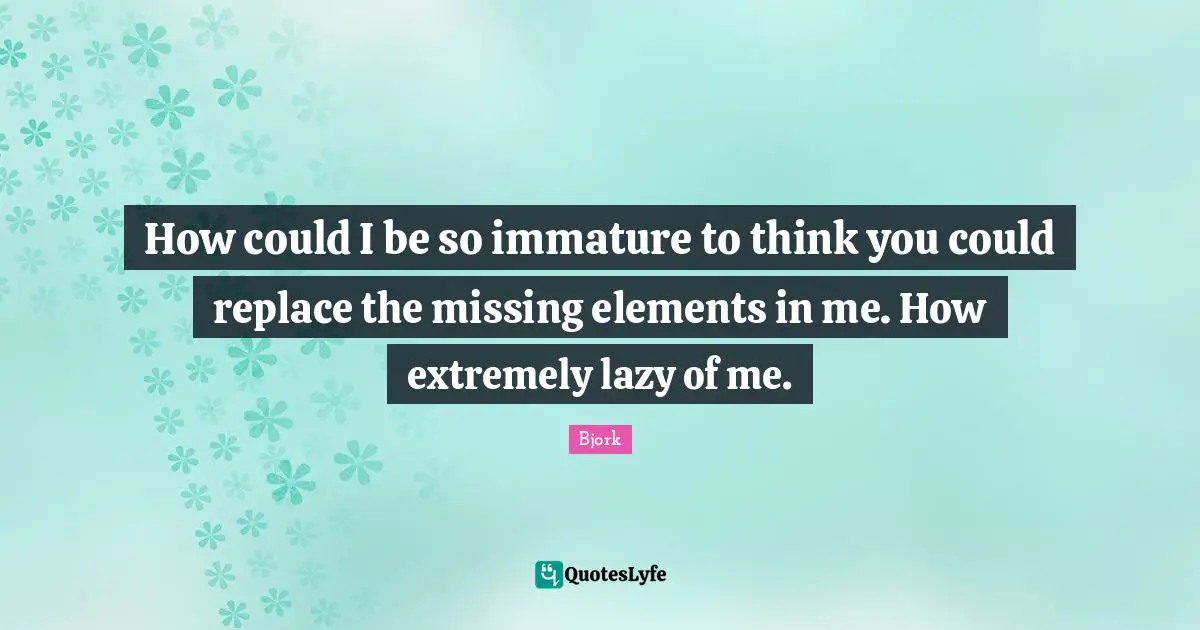 How could I be so immature to think you could replace the missing elements in me. How extremely lazy of me.
