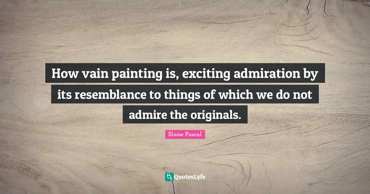 How vain painting is, exciting admiration by its resemblance to things of which we do not admire the originals.