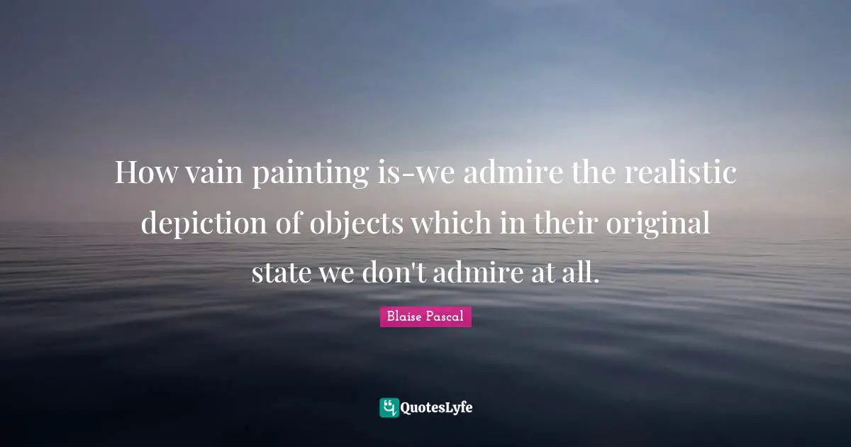 How vain painting is-we admire the realistic depiction of objects which in their original state we don't admire at all.