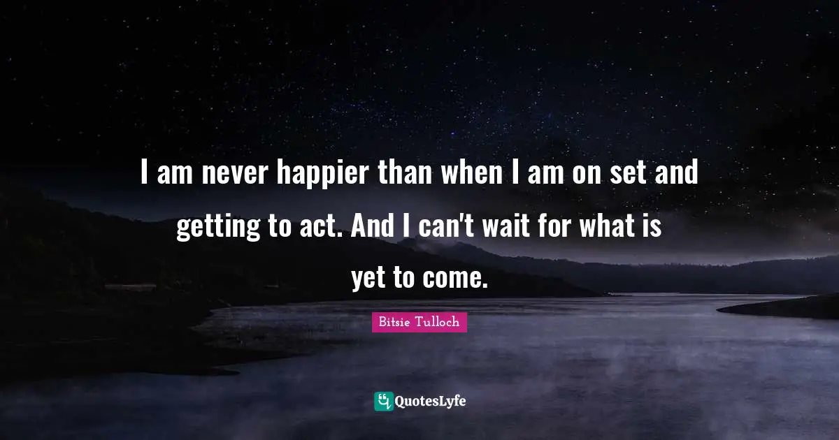 I am never happier than when I am on set and getting to act. And I can't wait for what is yet to come.