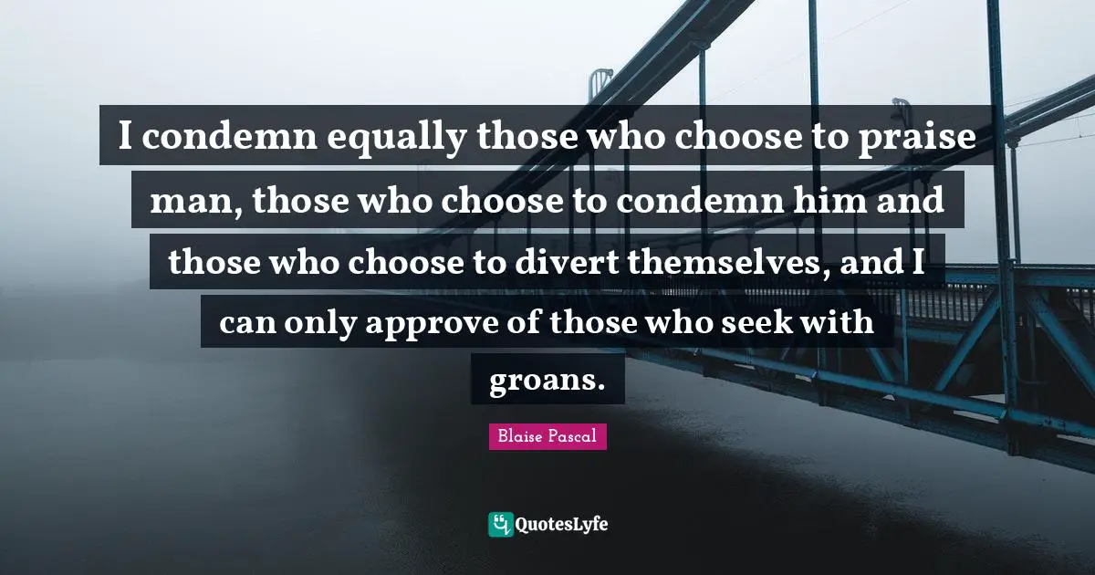 I condemn equally those who choose to praise man, those who choose to condemn him and those who choose to divert themselves, and I can only approve of those who seek with groans.
