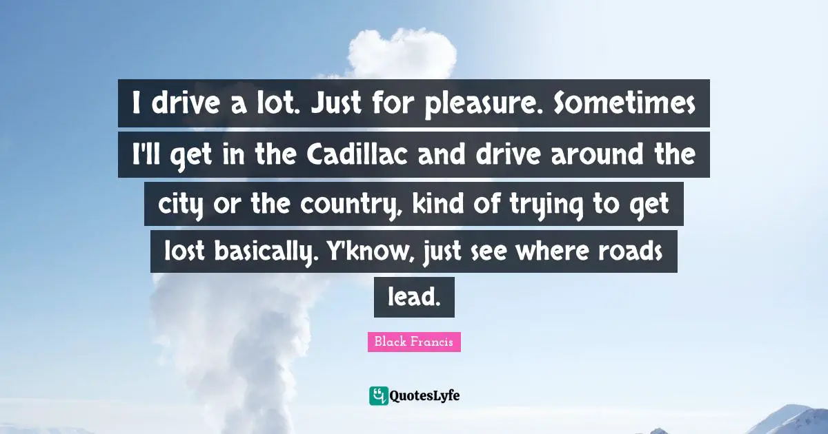 I drive a lot. Just for pleasure. Sometimes I'll get in the Cadillac and drive around the city or the country, kind of trying to get lost basically. Y'know, just see where roads lead.