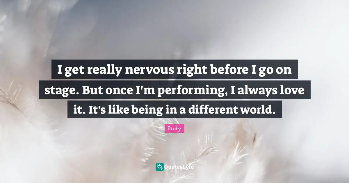 I get really nervous right before I go on stage. But once I'm performing, I always love it. It's like being in a different world.