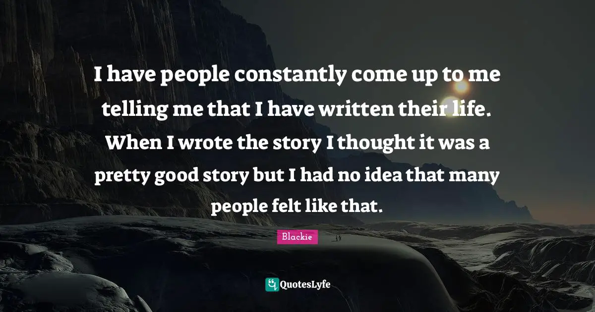 I have people constantly come up to me telling me that I have written their life. When I wrote the story I thought it was a pretty good story but I had no idea that many people felt like that.